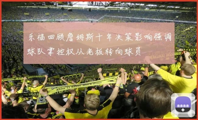 乐福回顾詹姆斯十年决策影响强调球队掌控权从老板转向球员