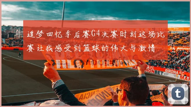 追梦回忆季后赛G4决赛时刻这场比赛让我感受到篮球的伟大与激情