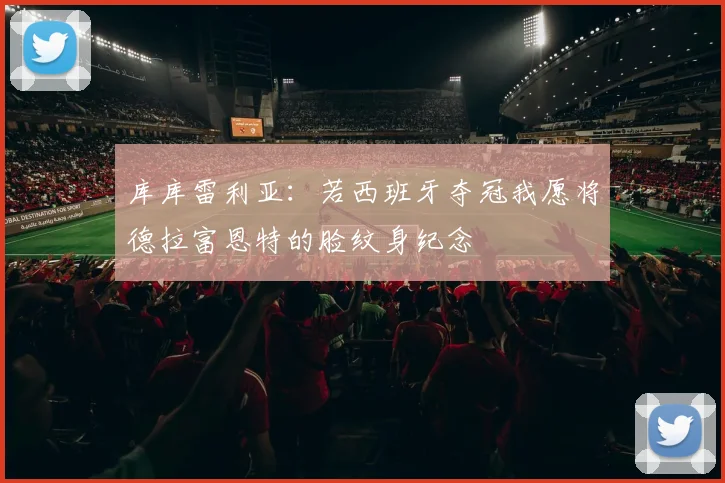 库库雷利亚：若西班牙夺冠我愿将德拉富恩特的脸纹身纪念