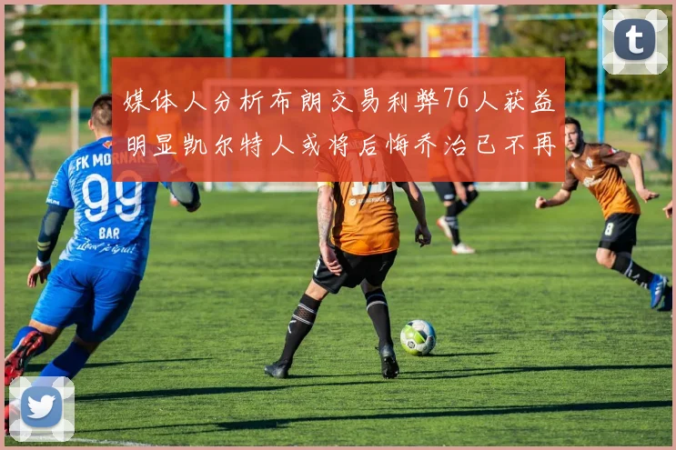 媒体人分析布朗交易利弊76人获益明显凯尔特人或将后悔乔治已不再巅峰