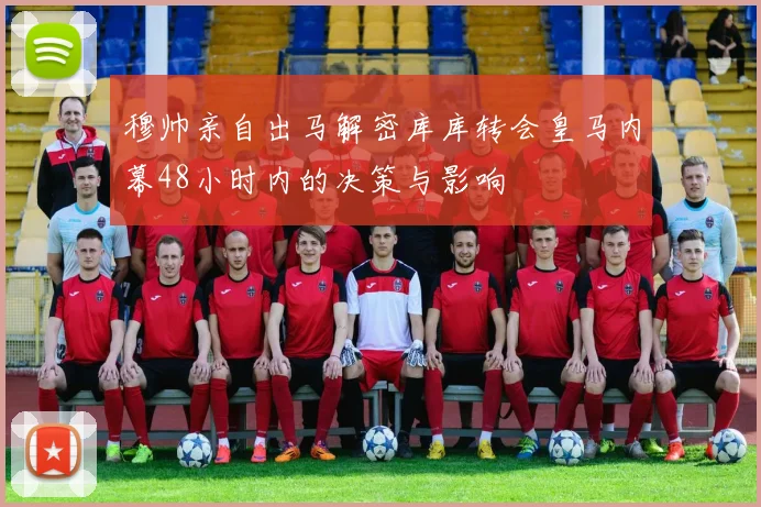 穆帅亲自出马解密库库转会皇马内幕48小时内的决策与影响