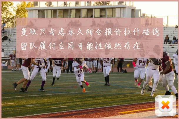 曼联只考虑永久转会报价拉什福德留队履行合同可能性依然存在