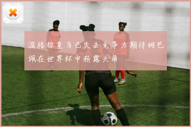 温格称皇马已失去竞争力期待姆巴佩在世界杯中崭露头角
