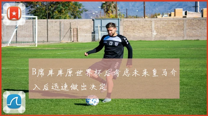 B席库库原世界杯后考虑未来皇马介入后迅速做出决定