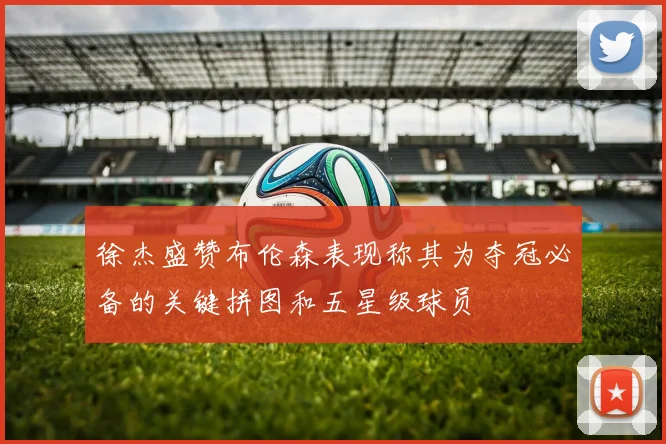 徐杰盛赞布伦森表现称其为夺冠必备的关键拼图和五星级球员