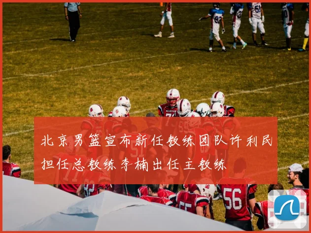 北京男篮宣布新任教练团队许利民担任总教练李楠出任主教练