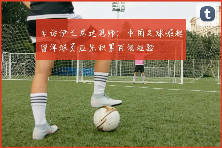 专访伊兰昆达恩师：中国足球崛起留洋球员应先积累百场经验